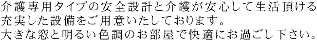 介護専用タイプの安全設計と介護が安心して生活頂ける充実した設備をご用意いたしております。大きな窓と明るい色調のお部屋で快適にお過ごし下さい。