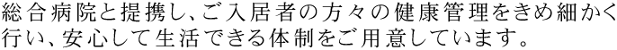 総合病院と提携し、ご入居者の方々の健康管理をきめ細かく行い、安心して生活できる体制をご用意しています。